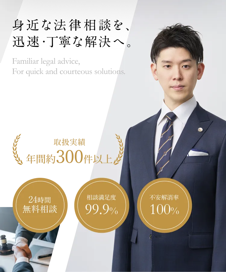 身近な法律相談を、迅速・丁寧な解決へ。 取扱実績年間約300件以上 24時間無料相談 相談満足度99.9% 不安解消率100%